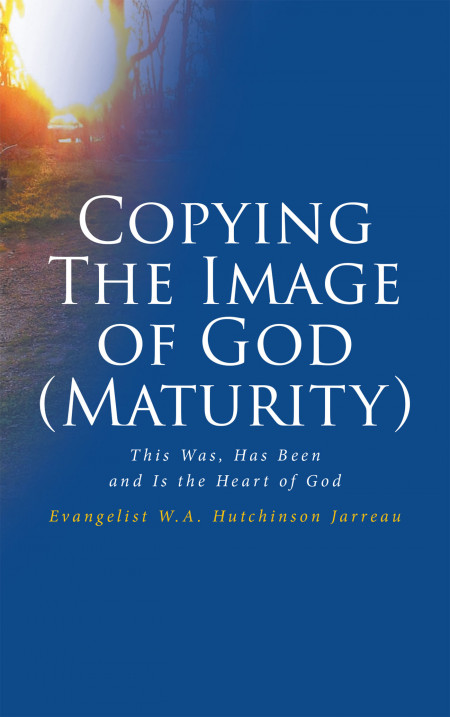 Evangelist W.A. Hutchinson Jarreau’s Book, ‘Copying the Image of God (Maturity) This Was, Has Been and is the Heart of God’, a Faith Based Read on How God Wishes to Be Seen